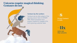 Unicorns require magical thinking.
Centaurs do not.
~8
Private Centaurs
in India
~11x
more rare
than unicorns
Centaurs by the numbers
Centaurs are an elite subset of the
growing unicorn herd. At $100M
ARR, these businesses have
product market-fit, scalable GTM,
and a growing customer base.
 