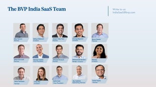 The BVP India SaaS Team Write to us:
IndiaSaaS@bvp.com
Alex Ferrara
Partner
Ethan Kurzweil
Partner
Mohammad Ibrahim
Faruqi Investor Investor
Moksha
Operating Advisor
Raj Sabhlok
Hansae Catlett
Vice President
Anant Vidur Puri
Partner Investor
Anurag Begwani
Partner
Byron Deeter
Michael Droesch
Partner
Partner
Vishal Gupta
Brian Feinstein
Partner
Caty Rea
Investor
Sakib Dadi
Vice President
Aditya Nidmarti
Investor
 