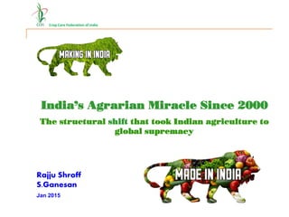 Crop Care Federation of India
India’s Agrarian Miracle
Since 2000
India’s Agrarian Miracle Since 2000
Rajju Shroff
S.Ganesan
The structural shift that took Indian agriculture to
global supremacy
Jan 2015
 