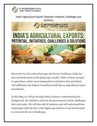 India’s Agricultural Exports: Potential, Initiatives, Challenges and
Solutions
Known for its rich cultural heritage and diverse traditions, India has
also earned its name in the global agro market. With a history steeped
in agriculture, India’s post-independence initiatives that prioritized
self-sufficiency has helped it transform itself into an agricultural export
powerhouse.
In this blog, we will go through India’s journey; understanding the
background, the initiatives taken by the government and the challenges
that exist today. We will also talk of solutions and will understand how
technology holds the key in this digital age and how it can be leveraged
to overcome the set of challenges.
 