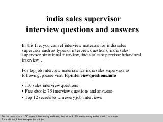 Interview questions and answers – free download/ pdf and ppt file
india sales supervisor
interview questions and answers
In this file, you can ref interview materials for india sales
supervisor such as types of interview questions, india sales
supervisor situational interview, india sales supervisor behavioral
interview…
For top job interview materials for india sales supervisor as
following, please visit: topinterviewquestions.info
• 150 sales interview questions
• Free ebook: 75 interview questions and answers
• Top 12 secrets to win every job interviews
For top materials: 150 sales interview questions, free ebook: 75 interview questions with answers
Pls visit: topinterviewquesitons.info
 