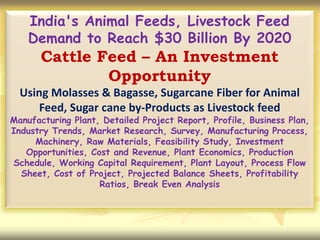 India's Animal Feeds, Livestock Feed
Demand to Reach $30 Billion By 2020
Cattle Feed – An Investment
Opportunity
Using Molasses & Bagasse, Sugarcane Fiber for Animal
Feed, Sugar cane by-Products as Livestock feed
Manufacturing Plant, Detailed Project Report, Profile, Business Plan,
Industry Trends, Market Research, Survey, Manufacturing Process,
Machinery, Raw Materials, Feasibility Study, Investment
Opportunities, Cost and Revenue, Plant Economics, Production
Schedule, Working Capital Requirement, Plant Layout, Process Flow
Sheet, Cost of Project, Projected Balance Sheets, Profitability
Ratios, Break Even Analysis
 