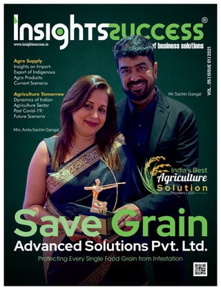 Save Grain
Advanced Solutions Pvt. Ltd.
Protecting Every Single Food Grain from Infestation
Mr. Sachin Gangal
Mrs. Anita Sachin Gangal
India's Best
Agriculture
S o l u t i o n
Providers | 2021
Agriculture Tomorrow
Dynamics of Indian
Agriculture Sector
Post Covid-19:
Future Scenario
VOL
.
05
|
ISSUE
01
|
2021
Agro Supply
Insights on Import-
Export of Indigenous
Agro Products:
Current Scenario
 