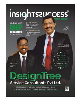 MEP Insights
Overview of Indian
MEP Consulting
Industry
MEP Worldwide
Dynamics of Global
MEP Consulting
Space
2021
VOL.-03
ISSUE-01
DesignTree
DesignTree
Service Consultants Pvt Ltd.
OFFERING OUTSTANDING DESIGN SERVICES WHILE
SYNCHRONIZING QUALITY, TIME, AND COST PARAMETERS
OUR IS
AIM
TO FULFIL
THE SOCIAL
OBLIGATION
TOWARDS THE
DEPRIVED
India'sBest
MEP
CONSULTANTS
toWatch-2021
B.O. Prasanna Kumar
Co-founder
Joint Managing Director
B. Manjunath
Co-founder
Director
 