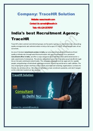 Company: TraceHR Solution
Website: www.tracehr.com
Contact Us: sarvesh@tracehr.in
Tele: +91-124-2578797
India's best Recruitment Agency-
TraceHR
Trace HR's client centred commitment groups are focused on giving our clients the most astounding
quality arrangements and administrations to help a full scope of IT and IT Infrastructure tasks of our
customers.
As one of the best recruitment services in India, our procedures include determination of best
quality professionals through watchful examination and expert evaluations. As a perceived
recruitment office in India, we offer a scope of human asset administration administrations for a
wide assortment of enterprises. The activity competitors yearn for financially savvy benefits through
the on the web and disconnected modes. The customer organizations then again aim for capable
people and gatherings of individuals with large amounts of learning and down to earth abilities. The
onus of giving the proper interface so the activity searchers and selecting organizations can become
friends, lies entirely with us. We value our situation as best enrolment specialists, and don't bargain
on the enlistment systems at any expense.
 