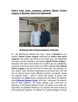 India’s best spine surgeons perform Spinal Fusion
surgery in Mumbai, Delhi and Hyderabad




          Mr.Rasool with Dr.Dheeraj Bojwani in Mumbai

Hi. I am Mohammed Rasool from Iraq; I came to Mumbai for my
mother’s Spinal Fusion surgery performed by India’s best spine
surgeons. My mother was facing a lot of back pain, was diagnosed
with spine and disc disorders, and required Spinal Fusion surgery. I
discussed with some local doctors but couldn’t get any satisfactory
response; all we knew was to have my mother required urgent Spinal
Fusion surgery to get her free from her back pain. The questions of
how, where, when remained unanswered at my home town. All I did
was an internet search trying different countries and places, during
my research study, I came in touch with couple of groups and
consultants from India but the company that did attract my attention
was Dr.Dheeraj Bojwani Group, with them I discussed my mother’s
case of back problems. The same evening I got a call from an
executive of Dr.Dheeraj Bojwani Group, the person was polite and
supporting, he patiently listened to my anguish and soon turned up
with pretty good solutions, he offered me a good package of having
 