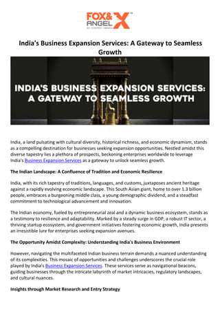 India's Business Expansion Services: A Gateway to Seamless
Growth
India, a land pulsating with cultural diversity, historical richness, and economic dynamism, stands
as a compelling destination for businesses seeking expansion opportunities. Nestled amidst this
diverse tapestry lies a plethora of prospects, beckoning enterprises worldwide to leverage
India's Business Expansion Services as a gateway to unlock seamless growth.
The Indian Landscape: A Confluence of Tradition and Economic Resilience
India, with its rich tapestry of traditions, languages, and customs, juxtaposes ancient heritage
against a rapidly evolving economic landscape. This South Asian giant, home to over 1.3 billion
people, embraces a burgeoning middle class, a young demographic dividend, and a steadfast
commitment to technological advancement and innovation.
The Indian economy, fueled by entrepreneurial zeal and a dynamic business ecosystem, stands as
a testimony to resilience and adaptability. Marked by a steady surge in GDP, a robust IT sector, a
thriving startup ecosystem, and government initiatives fostering economic growth, India presents
an irresistible lure for enterprises seeking expansion avenues.
The Opportunity Amidst Complexity: Understanding India's Business Environment
However, navigating the multifaceted Indian business terrain demands a nuanced understanding
of its complexities. This mosaic of opportunities and challenges underscores the crucial role
played by India's Business Expansion Services. These services serve as navigational beacons,
guiding businesses through the intricate labyrinth of market intricacies, regulatory landscapes,
and cultural nuances.
Insights through Market Research and Entry Strategy
 