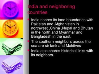 India and neighboringIndia and neighboring
countriescountries
 India shares its land boundaries withIndia shares its land boundaries with
Pakistan and Afghanistan inPakistan and Afghanistan in
northwest ,China ,Nepal and Bhutannorthwest ,China ,Nepal and Bhutan
in the north and Myanmar andin the north and Myanmar and
Bangladesh in the east.Bangladesh in the east.
 The southern neighbors across theThe southern neighbors across the
sea are sir lank and Maldivessea are sir lank and Maldives
 India also shares historical links withIndia also shares historical links with
its neighbors.its neighbors.
 