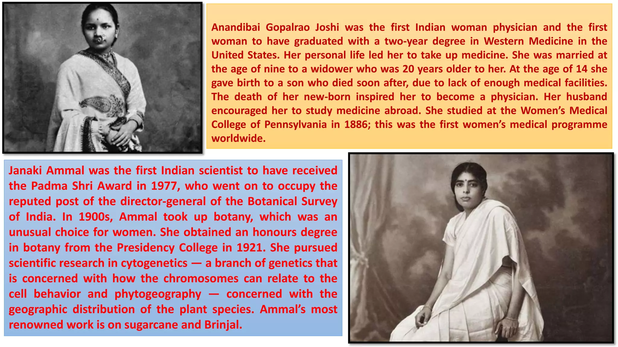 Anandibai Gopalrao Joshi was the first Indian woman physician and the first
woman to have graduated with a two-year degree in Western Medicine in the
United States. Her personal life led her to take up medicine. She was married at
the age of nine to a widower who was 20 years older to her. At the age of 14 she
gave birth to a son who died soon after, due to lack of enough medical facilities.
The death of her new-born inspired her to become a physician. Her husband
encouraged her to study medicine abroad. She studied at the Women’s Medical
College of Pennsylvania in 1886; this was the first women’s medical programme
worldwide.
Janaki Ammal was the first Indian scientist to have received
the Padma Shri Award in 1977, who went on to occupy the
reputed post of the director-general of the Botanical Survey
of India. In 1900s, Ammal took up botany, which was an
unusual choice for women. She obtained an honours degree
in botany from the Presidency College in 1921. She pursued
scientific research in cytogenetics — a branch of genetics that
is concerned with how the chromosomes can relate to the
cell behavior and phytogeography — concerned with the
geographic distribution of the plant species. Ammal’s most
renowned work is on sugarcane and Brinjal.
 