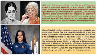 Rajeshwari: First woman engineer from the state of Karnataka,
received a government scholarship to study abroad in 1946. She
studied at the University of Michigan where she obtained her Master’s
degree from the Department of Electrical Engineering. After obtaining
a doctorate degree, she returned to India and joined the Department
of Electrical Communication Engineering at IISc as a faculty member
where she along with her husband set up a microwave research
laboratory where they did pioneering work on microwave engineering.
Kalpana Chawla is the first astronaut of Indian origin to have forayed
into the space. She first flew on a Space Shuttle Columbia in 1997 as a
mission specialist and primary robotic arm operator. She then moved
to the United States in 1982 and obtained a Master of Science degree
in Aerospace Engineering from the University of Texas at Arlington in
1984 and earned a second Masters in 1986 and a PhD in aerospace
engineering in 1988 from the University of Colorado Boulder. Chawla
was one of the crew members who died in the space shuttle Columbia
disaster on February 1, 2003. The tragedy occurred when the space
shuttle disintegrated while returning into the Earth’s atmosphere.
 