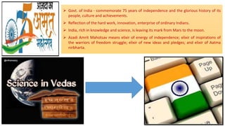 Govt. of India - commemorate 75 years of independence and the glorious history of its
people, culture and achievements.
 Reflection of the hard work, innovation, enterprise of ordinary Indians.
 India, rich in knowledge and science, is leaving its mark from Mars to the moon.
 Azadi Amrit Mahotsav means elixir of energy of independence; elixir of inspirations of
the warriors of freedom struggle; elixir of new ideas and pledges; and elixir of Aatma
nirbharta.
 