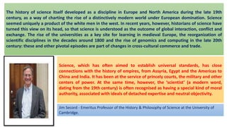 The history of science itself developed as a discipline in Europe and North America during the late 19th
century, as a way of charting the rise of a distinctively modern world under European domination. Science
seemed uniquely a product of the white men in the west. In recent years, however, historians of science have
turned this view on its head, so that science is understood as the outcome of global interaction, conflict and
exchange. The rise of the universities as a key site for learning in medieval Europe, the reorganization of
scientific disciplines in the decades around 1800 and the rise of genomics and computing in the late 20th
century: these and other pivotal episodes are part of changes in cross-cultural commerce and trade.
Jim Secord - Emeritus Professor of the History & Philosophy of Science at the University of
Cambridge.
Science, which has often aimed to establish universal standards, has close
connections with the history of empires, from Assyria, Egypt and the Americas to
China and India. It has been at the service of princely courts, the military and other
centers of power. At the same time, however, the ‘scientist’ (a modern word,
dating from the 19th century) is often recognised as having a special kind of moral
authority, associated with ideals of detached expertise and neutral objectivity.
 