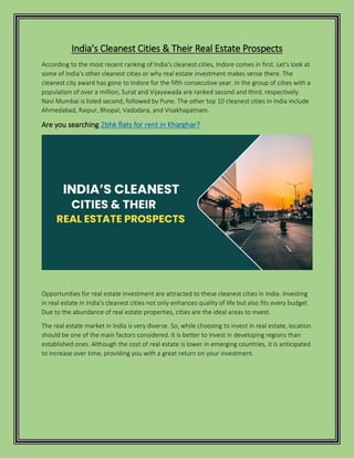 India's Cleanest Cities & Their Real Estate Prospects
According to the most recent ranking of India's cleanest cities, Indore comes in first. Let's look at
some of India's other cleanest cities or why real estate investment makes sense there. The
cleanest city award has gone to Indore for the fifth consecutive year. In the group of cities with a
population of over a million, Surat and Vijayawada are ranked second and third, respectively.
Navi Mumbai is listed second, followed by Pune. The other top 10 cleanest cities in India include
Ahmedabad, Raipur, Bhopal, Vadodara, and Visakhapatnam.
Are you searching 2bhk flats for rent in Kharghar?
Opportunities for real estate investment are attracted to these cleanest cities in India. Investing
in real estate in India's cleanest cities not only enhances quality of life but also fits every budget.
Due to the abundance of real estate properties, cities are the ideal areas to invest.
The real estate market in India is very diverse. So, while choosing to invest in real estate, location
should be one of the main factors considered. It is better to invest in developing regions than
established ones. Although the cost of real estate is lower in emerging countries, it is anticipated
to increase over time, providing you with a great return on your investment.
 
