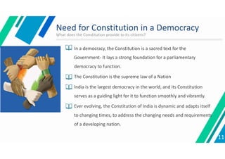 Need for Constitution in a Democracy
 In a democracy, the Constitution is a sacred text for the
Government- It lays a strong foundation for a parliamentary
democracy to function.
 The Constitution is the supreme law of a Nation
 India is the largest democracy in the world, and its Constitution
serves as a guiding light for it to function smoothly and vibrantly.
 Ever evolving, the Constitution of India is dynamic and adapts itself
to changing times, to address the changing needs and requirements
of a developing nation.
11
What does the Constitution provide to its citizens?
 