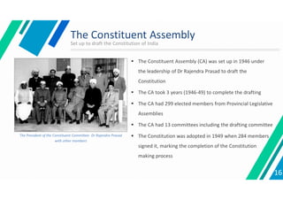 The Constituent Assembly
 The Constituent Assembly (CA) was set up in 1946 under
the leadership of Dr Rajendra Prasad to draft the
Constitution
 The CA took 3 years (1946-49) to complete the drafting
 The CA had 299 elected members from Provincial Legislative
Assemblies
 The CA had 13 committees including the drafting committee
 The Constitution was adopted in 1949 when 284 members
signed it, marking the completion of the Constitution
making process
The President of the Constituent Committee- Dr Rajendra Prasad
with other members
16
Set up to draft the Constitution of India
 