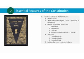 Essential Features of the Constitution
D
D. Essential Features of the Constitution
1. The Preamble
2. The Fundamentals Rights, Duties & Principles of
State Policy
3. Federal Structure & Institutions
i. Executive
ii. Legislature
iii. Judiciary
iv. Constitutional Bodies: UPSC, ECI CAG
4. The States
i. State Executive
ii. State Legislature
iii. State Judiciary
5. Relation between the Union & States
 
