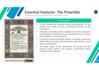 Essential Features- The Preamble
The preamble assures the dignity of every Indian citizen
The Preamble
• A brief introductory statement setting out guidelines for the
people of the nation as well as presenting principles of the
Constitution
• Preamble is the preface which highlights the entire Constitution
and embodies fundamental values, philosophy & ethos on which
our Constitution is based and built.
• It includes Fundamental Rights (Liberty of thought, expression,
belief, faith & worship) and Fundamental Duties (Justice, social,
economic & political).
• The whole edifice of the Constitution and structure of the
political system protect and promote constitutional values
embodied in the Preamble
19
1
 