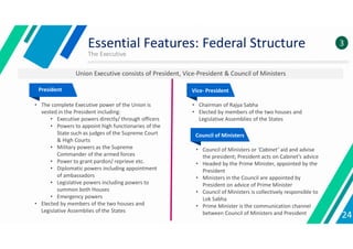 The Executive
24
3
President
• The complete Executive power of the Union is
vested in the President including:
• Executive powers directly/ through officers
• Powers to appoint high functionaries of the
State such as judges of the Supreme Court
& High Courts
• Military powers as the Supreme
Commander of the armed forces
• Power to grant pardon/ reprieve etc.
• Diplomatic powers including appointment
of ambassadors
• Legislative powers including powers to
summon both Houses
• Emergency powers
• Elected by members of the two houses and
Legislative Assemblies of the States
Vice- President
• Chairman of Rajya Sabha
• Elected by members of the two houses and
Legislative Assemblies of the States
Council of Ministers
• Council of Ministers or ‘Cabinet’ aid and advise
the president; President acts on Cabinet’s advice
• Headed by the Prime Minister, appointed by the
President
• Ministers in the Council are appointed by
President on advice of Prime Minister
• Council of Ministers is collectively responsible to
Lok Sabha
• Prime Minister is the communication channel
between Council of Ministers and President
Essential Features: Federal Structure
Union Executive consists of President, Vice-President & Council of Ministers
 