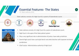 III- State Judiciary (1/2)
30
Essential Features- The States 4
State Judiciary consists of a High Court & a system of Subordinate courts
 State Judiciary consists of a High Court & a system of subordinate courts
 High Court is the apex of the State judicial system
 Play a very significant role in administration of justice; have wide jurisdiction
 Several high courts have a principal bench and other benches with separate territorial
jurisdictions
 Chief Justice- Administrative authority of High Court
High Courts
The Bombay High Court
 