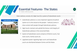 III- State Judiciary (2/2)
31
Essential Features- The States 4
State Judiciary consists of a High Court & a system of Subordinate courts
 Subordinate judiciary is a very important segment of judicial
system as it is the closest to the people – Judiciary comes in
close contact with people through Subordinate judiciary
 High Courts maintain and uphold the honour and integrity of
Subordinate judiciary in the concerned State
 System of Subordinate courts comprise of District courts, Fast
track courts, Family courts etc.
 Legislative power regarding High courts and Subordinate
courts are distributed between Centre and the States
Subordinate Courts
 