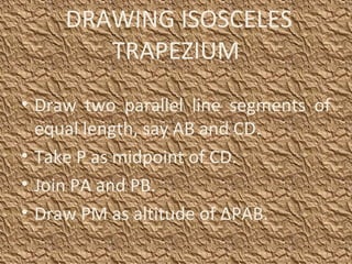 DRAWING ISOSCELES
TRAPEZIUM
• Draw two parallel line segments of
equal length, say AB and CD.
• Take P as midpoint of CD.
• Join PA and PB.
• Draw PM as altitude of ΔPAB.
 