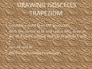 • Consider a point Q on MP produced.
• With the center at M and radius MQ, draw an
arc of a circle, cutting line CD at points E and
F.
• Join AE and BF.
• AEFB is an isosceles trapezium.
DRAWING ISOSCELES
TRAPEZIUM
 
