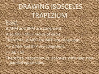 DRAWING ISOSCELES
TRAPEZIUM
Proof :
Δ APM and BPM are congruent.
Also ME = MF = radius of circle.
Therefore, Δ MEP are MFP are congruent.
=> Δ AEP and BFP are congruent.
=> AE = BF
Therefore, trapezium is isosceles with two non
parallel equal sides.
 