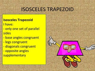 Isosceles Trapezoid
I have:
- only one set of parallel
sides
- base angles congruent
- legs congruent
- diagonals congruent
- opposite angles
supplementary
ISOSCELES TRAPEZOID
 