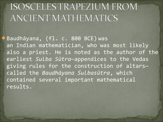 Baudhāyana, (fl. c. 800 BCE) was
an Indian mathematician, who was most likely
also a priest. He is noted as the author of the
earliest Sulba Sūtra—appendices to the Vedas
giving rules for the construction of altars—
called the Baudhāyana Śulbasûtra, which
contained several important mathematical
results.
 