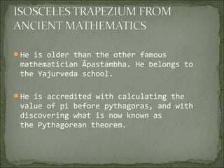 He is older than the other famous
mathematician Āpastambha. He belongs to
the Yajurveda school.
He is accredited with calculating the
value of pi before pythagoras, and with
discovering what is now known as
the Pythagorean theorem.
 