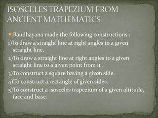 Baudhayana made the following constructions :
1)To draw a straight line at right angles to a given
straight line.
2)To draw a straight line at right angles to a given
straight line to a given point from it .
3)To construct a square having a given side.
4)To construct a rectangle of given sides.
5)To construct a isosceles trapezium of a given altitude,
face and base.
 