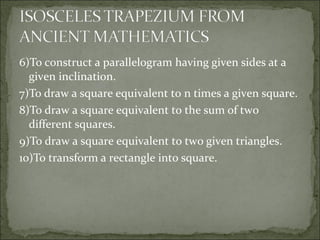 6)To construct a parallelogram having given sides at a
given inclination.
7)To draw a square equivalent to n times a given square.
8)To draw a square equivalent to the sum of two
different squares.
9)To draw a square equivalent to two given triangles.
10)To transform a rectangle into square.
 