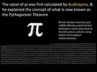 The value of pi was first calculated by Budhayana, &
he explained the concept of what is now known as
the Pythagorean Theorem
                                British scholars have last year
                                (1999) officially published that
                                Budhayan's works date back to
                                the 6th Century, which is long
                                before the European
                                mathematicians
 