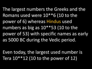 The largest numbers the Greeks and the
Romans used were 10**6 (10 to the
power of 6) whereas Hindus used
numbers as big as 10**53 (10 to the
power of 53) with specific names as early
as 5000 BC during the Vedic period.

Even today, the largest used number is
Tera 10**12 (10 to the power of 12)
 