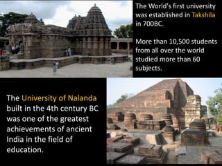 The World's first university
                              was established in Takshila
                              in 700BC.

                              More than 10,500 students
                              from all over the world
                              studied more than 60
                              subjects.



The University of Nalanda
built in the 4th century BC
was one of the greatest
achievements of ancient
India in the field of
education.
 