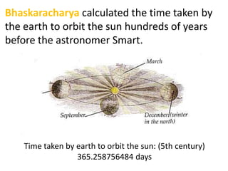 Bhaskaracharya calculated the time taken by
the earth to orbit the sun hundreds of years
before the astronomer Smart.




    Time taken by earth to orbit the sun: (5th century)
                  365.258756484 days
 