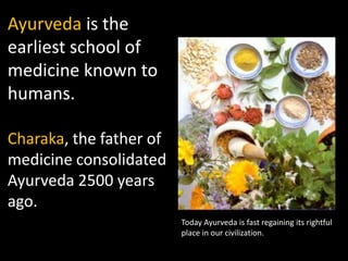 Ayurveda is the
earliest school of
medicine known to
humans.

Charaka, the father of
medicine consolidated
Ayurveda 2500 years
ago.
                         Today Ayurveda is fast regaining its rightful
                         place in our civilization.
 