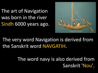 The art of Navigation
was born in the river
Sindh 6000 years ago.

The very word Navigation is derived from
the Sanskrit word NAVGATIH.

       The word navy is also derived from
                           Sanskrit 'Nou'.
 