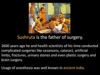 Sushruta is the father of surgery.
2600 years ago he and health scientists of his time conducted
complicated surgeries like cesareans, cataract, artificial
limbs, fractures, urinary stones and even plastic surgery and
brain surgery.

Usage of anesthesia was well known in ancient India.
 