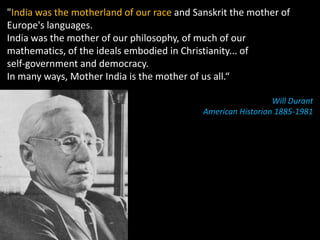 "India was the motherland of our race and Sanskrit the mother of
Europe's languages.
India was the mother of our philosophy, of much of our
mathematics, of the ideals embodied in Christianity... of
self‐government and democracy.
In many ways, Mother India is the mother of us all.“

                                                              Will Durant
                                            American Historian 1885‐1981
 