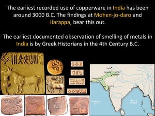 The earliest recorded use of copperware in India has been
   around 3000 B.C. The findings at Mohen‐jo‐daro and
                   Harappa, bear this out.

The earliest documented observation of smelling of metals in
     India is by Greek Historians in the 4th Century B.C.
 