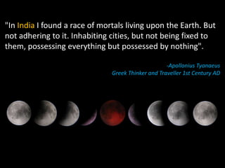 "In India I found a race of mortals living upon the Earth. But
not adhering to it. Inhabiting cities, but not being fixed to
them, possessing everything but possessed by nothing".

                                                    -Apollonius Tyanaeus
                               Greek Thinker and Traveller 1st Century AD
 
