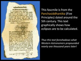 This fascmile is from the
Panchasiddhantika (Five
Principles) dated around the
5th century. This text
graphically shows how
eclipses are to be calculated.


Thus this text foreshadows what
Western Astronomers propounded
nearly one thousand years later!
 