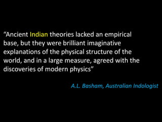“Ancient Indian theories lacked an empirical
base, but they were brilliant imaginative
explanations of the physical structure of the
world, and in a large measure, agreed with the
discoveries of modern physics”

                      A.L. Basham, Australian Indologist
 