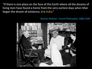 “If there is one place on the face of this Earth where all the dreams of
living men have found a home from the very earliest days when Man
began the dream of existence, it is India.“

                               Romain Rolland ‐ French Philosopher 1886‐1944
 