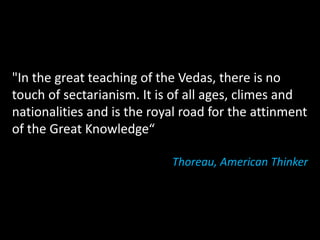 "In the great teaching of the Vedas, there is no
touch of sectarianism. It is of all ages, climes and
nationalities and is the royal road for the attinment
of the Great Knowledge“

                            Thoreau, American Thinker
 