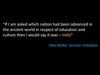 "If I am asked which nation had been advanced in
the ancient world in respect of education and
culture then I would say it was – India”

                        Max Muller, German Indologist
 