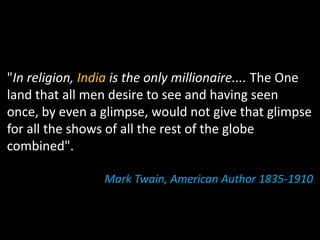 "In religion, India is the only millionaire.... The One
land that all men desire to see and having seen
once, by even a glimpse, would not give that glimpse
for all the shows of all the rest of the globe
combined".

                 Mark Twain, American Author 1835‐1910
 