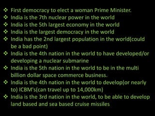    First democracy to elect a woman Prime Minister.
   India is the 7th nuclear power in the world
   India is the 5th largest economy in the world
   India is the largest democracy in the world
   India has the 2nd largest population in the world(could
    be a bad point)
   India is the 4th nation in the world to have developed/or
    developing a nuclear submarine
   India is the 5th nation in the world to be in the multi
    billion dollar space commerce business.
   India is the 4th nation in the world to develop(or nearly
    to) ICBM's(can travel up to 14,000km)
   India is the 3rd nation in the world, to be able to develop
    land based and sea based cruise missiles
 