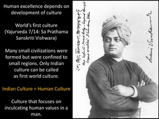 Human excellence depends on
  development of culture

      World's first culture
 (Yajurveda 7/14: Sa Prathama
       Sanskriti Vishwara)

 Many small civilizations were
 formed but were confined to
   small regions. Only Indian
     culture can be called
     as first world culture.

Indian Culture = Human Culture

    Culture that focuses on
 inculcating human values in a
              man.
 